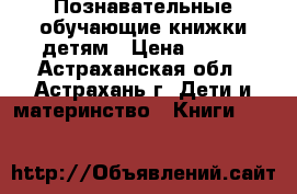 Познавательные обучающие книжки детям › Цена ­ 200 - Астраханская обл., Астрахань г. Дети и материнство » Книги, CD, DVD   